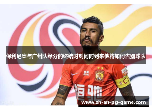 保利尼奥与广州队缘分的终结时刻何时到来他将如何告别球队