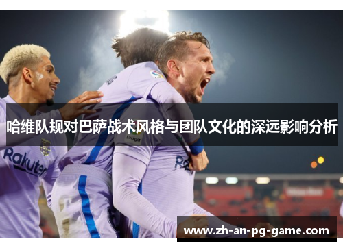 哈维队规对巴萨战术风格与团队文化的深远影响分析