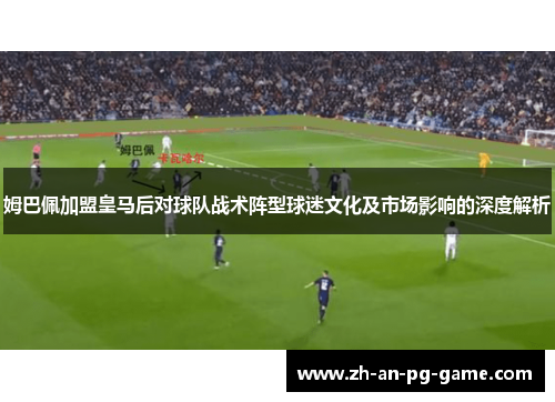 姆巴佩加盟皇马后对球队战术阵型球迷文化及市场影响的深度解析