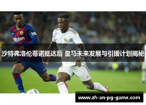 沙特弗洛伦蒂诺抵达后 皇马未来发展与引援计划揭秘