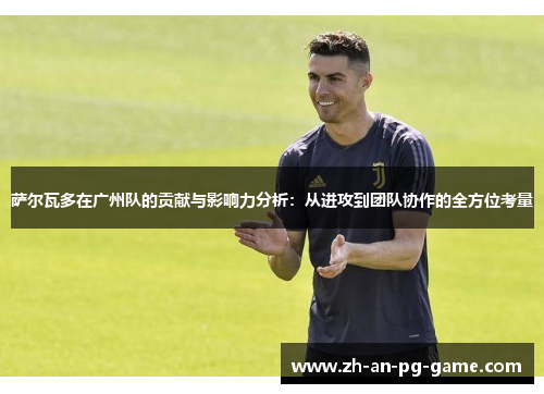 萨尔瓦多在广州队的贡献与影响力分析:从进攻到团队协作的全方位考量