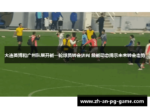 大连英博和广州队展开新一轮球员转会谈判 最新动态揭示未来转会走势