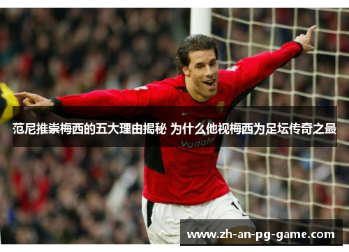 范尼推崇梅西的五大理由揭秘 为什么他视梅西为足坛传奇之最