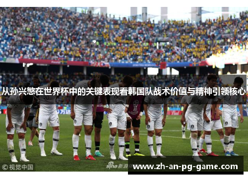 从孙兴慜在世界杯中的关键表现看韩国队战术价值与精神引领核心 从孙兴慜在世界杯中的关键表现看韩国队战术价值与精神引领核心