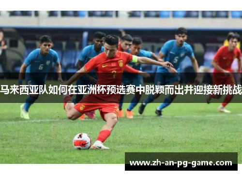 马来西亚队如何在亚洲杯预选赛中脱颖而出并迎接新挑战