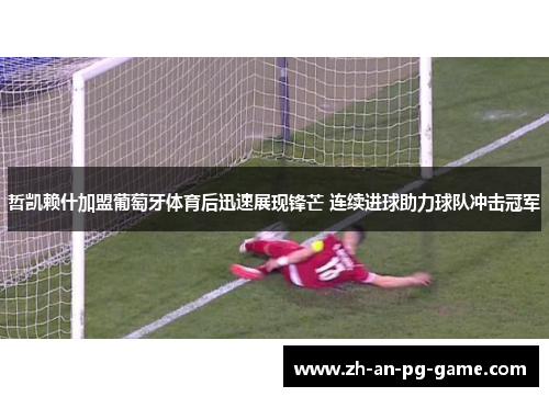 哲凯赖什加盟葡萄牙体育后迅速展现锋芒 连续进球助力球队冲击冠军 哲凯赖什加盟葡萄牙体育后迅速展现锋芒 连续进球助力球队冲击冠军