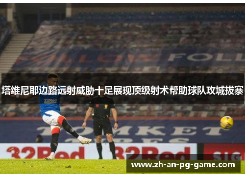 塔维尼耶边路远射威胁十足展现顶级射术帮助球队攻城拔寨 塔维尼耶边路远射威胁十足展现顶级射术帮助球队攻城拔寨